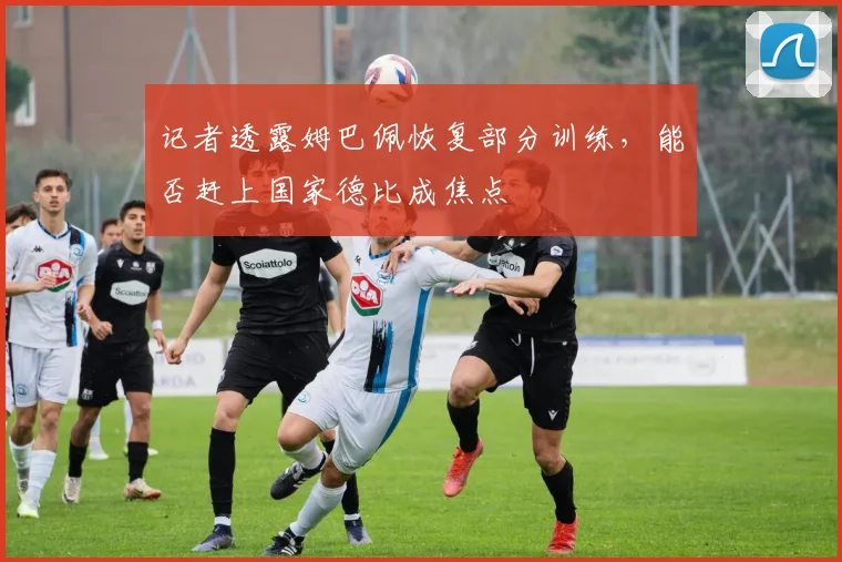 记者透露姆巴佩恢复部分训练,能否赶上国家德比成焦点