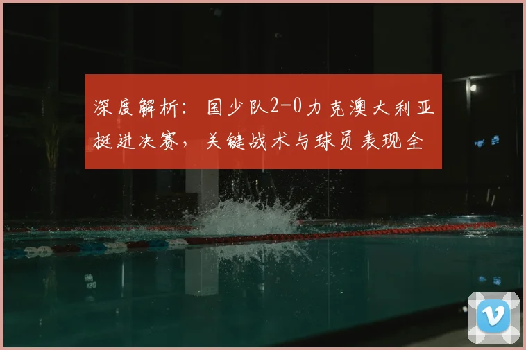 深度解析:国少队2-0力克澳大利亚挺进决赛,关键战术与球员表现全复盘