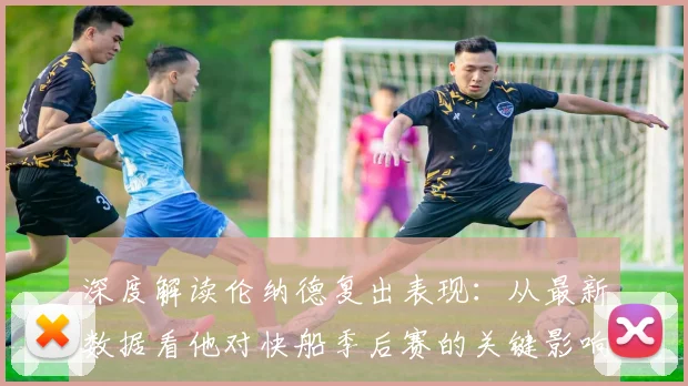 深度解读伦纳德复出表现:从最新数据看他对快船季后赛的关键影响