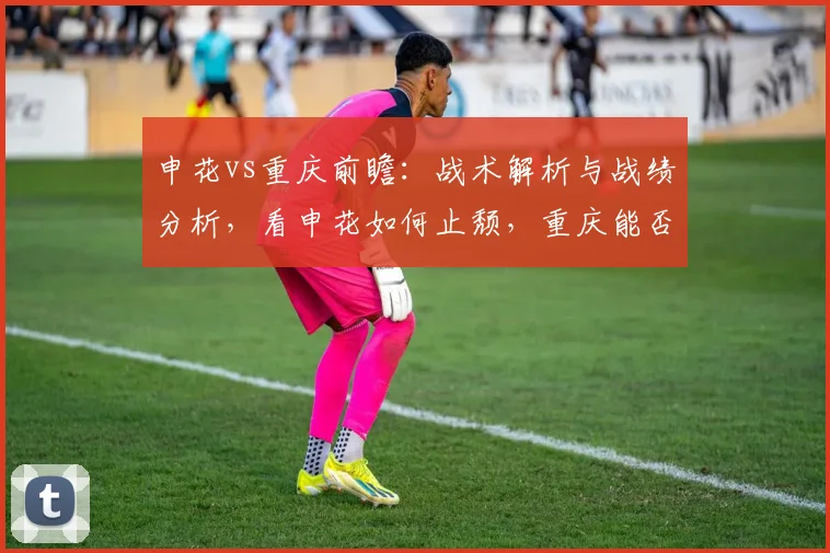 申花vs重庆前瞻：战术解析与战绩分析，看申花如何止颓，重庆能否延续胜轨