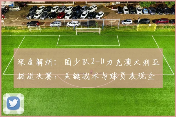 深度解析：国少队2-0力克澳大利亚挺进决赛，关键战术与球员表现全复盘