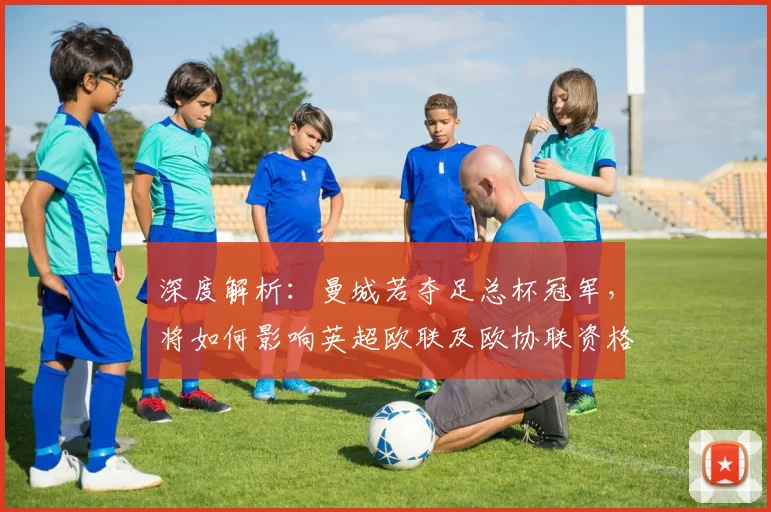 深度解析:曼城若夺足总杯冠军,将如何影响英超欧联及欧协联资格分配?