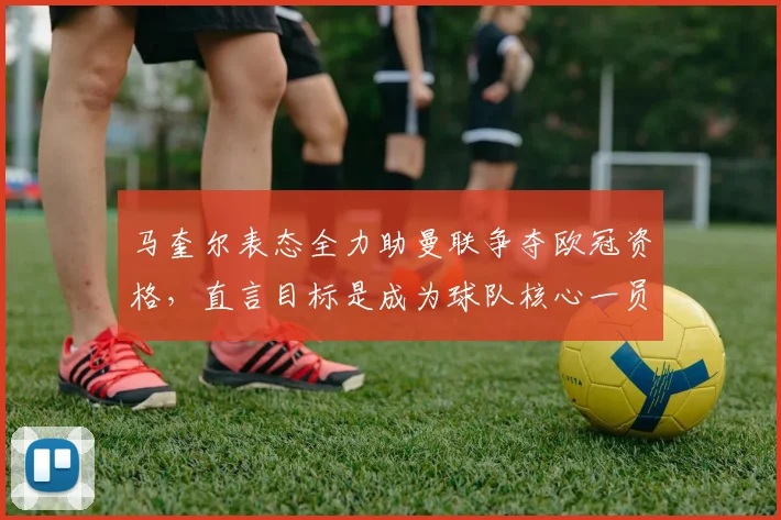 马奎尔表态全力助曼联争夺欧冠资格,直言目标是成为球队核心一员
