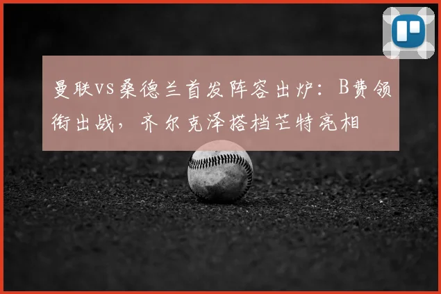 曼联vs桑德兰首发阵容出炉：B费领衔出战，齐尔克泽搭档芒特亮相