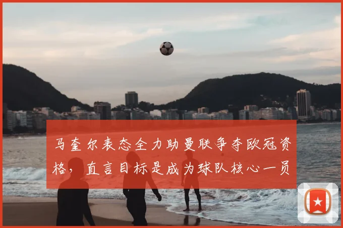 马奎尔表态全力助曼联争夺欧冠资格，直言目标是成为球队核心一员