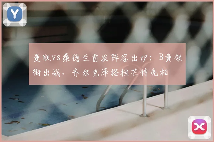 曼联vs桑德兰首发阵容出炉:B费领衔出战,齐尔克泽搭档芒特亮相