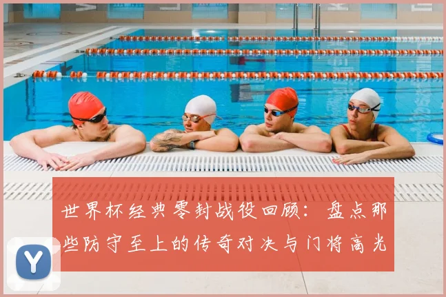 世界杯经典零封战役回顾:盘点那些防守至上的传奇对决与门将高光时刻